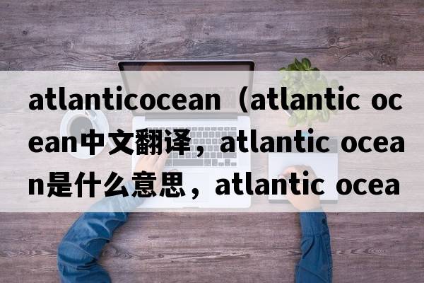 atlanticocean（atlantic Ocean中文翻譯，atlantic Ocean是什么意思，atlantic Ocean發(fā)音、用法及例句）