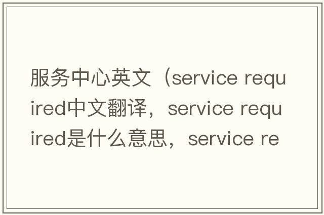 服務(wù)中心英文（service required中文翻譯，service required是什么意思，service required發(fā)音、用法及例句）