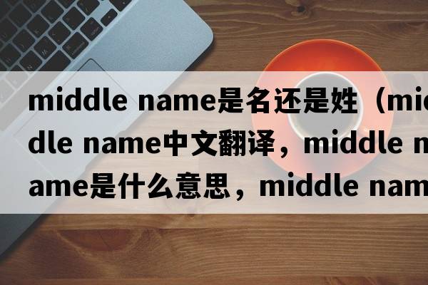 middle name是名還是姓（middle name中文翻譯，middle name是什么意思，middle name發(fā)音、用法及例句）