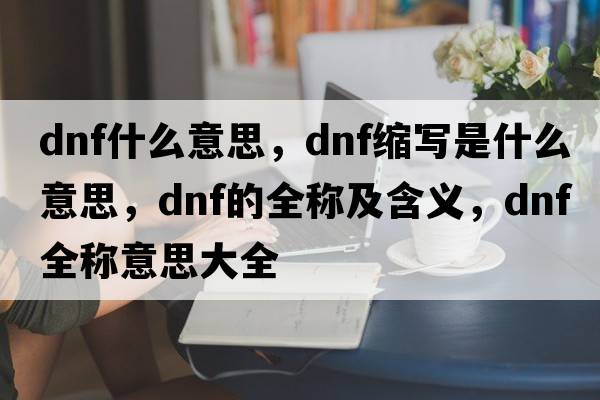dnf什么意思，dnf縮寫是什么意思，dnf的全稱及含義，dnf全稱意思大全