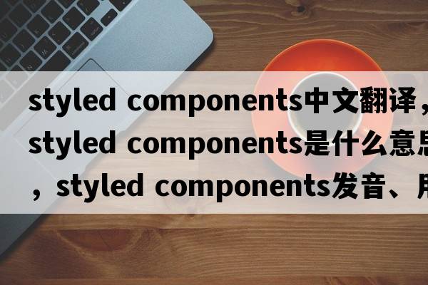 styled components中文翻譯，styled components是什么意思，styled components發(fā)音、用法及例句