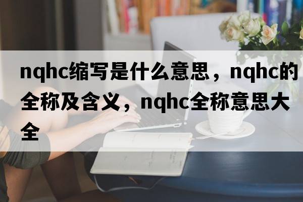 nqhc縮寫是什么意思，nqhc的全稱及含義，nqhc全稱意思大全