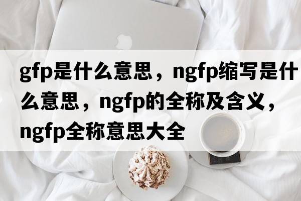 gfp是什么意思，ngfp縮寫是什么意思，ngfp的全稱及含義，ngfp全稱意思大全