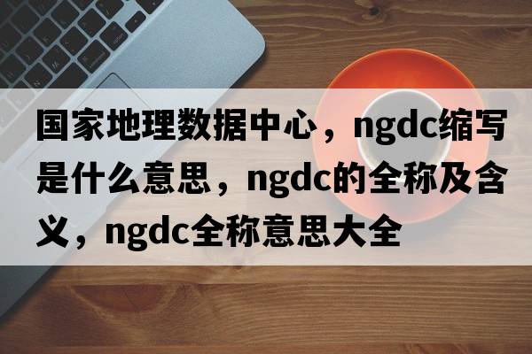 國(guó)家地理數(shù)據(jù)中心，ngdc縮寫是什么意思，ngdc的全稱及含義，ngdc全稱意思大全