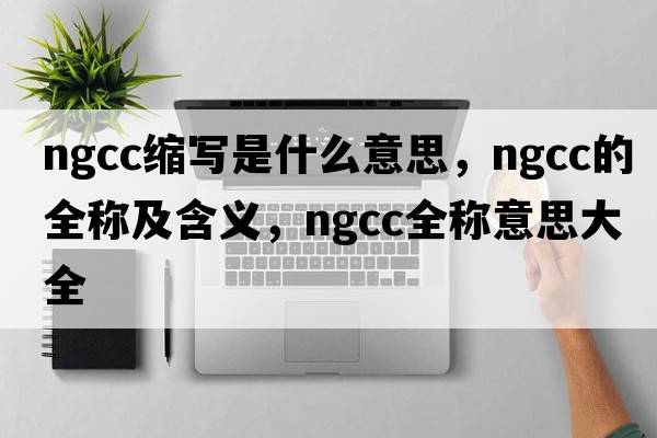 ngcc縮寫是什么意思，ngcc的全稱及含義，ngcc全稱意思大全