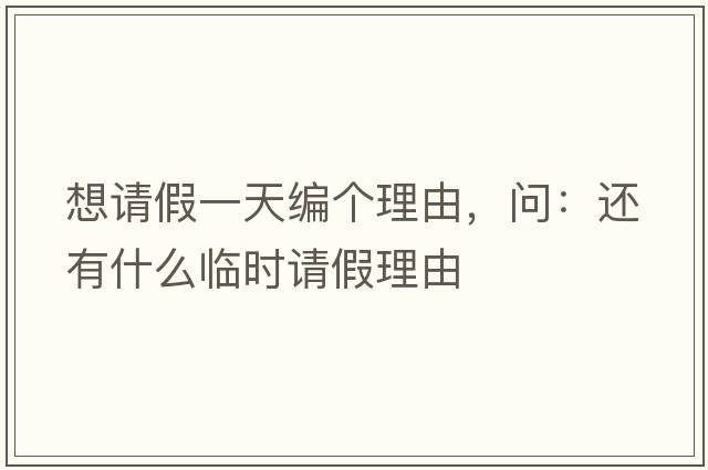 想請假一天編個理由，問：還有什么臨時請假理由