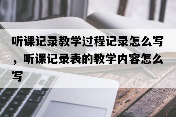 聽(tīng)課記錄教學(xué)過(guò)程記錄怎么寫(xiě)，聽(tīng)課記錄表的教學(xué)內(nèi)容怎么寫(xiě)
