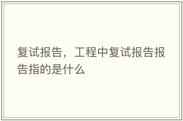 復(fù)試報(bào)告，工程中復(fù)試報(bào)告報(bào)告指的是什么