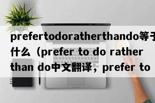prefertodoratherthando等于什么（prefer to do rather than do中文翻譯，prefer to do rather than do是什么意思，prefer t