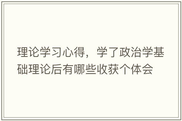 理論學(xué)習(xí)心得，學(xué)了政治學(xué)基礎(chǔ)理論后有哪些收獲個(gè)體會(huì)