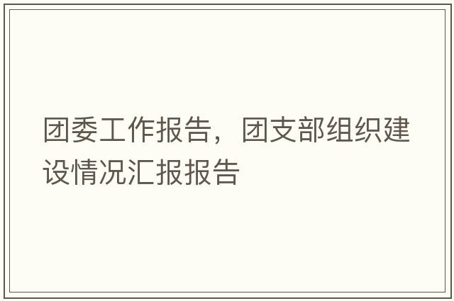 團(tuán)委工作報(bào)告，團(tuán)支部組織建設(shè)情況匯報(bào)報(bào)告