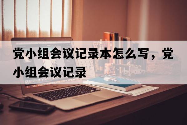 黨小組會(huì)議記錄本怎么寫，黨小組會(huì)議記錄