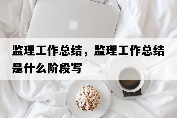 監(jiān)理工作總結(jié)，監(jiān)理工作總結(jié)是什么階段寫