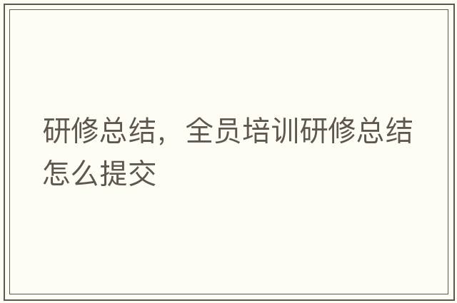研修總結(jié)，全員培訓(xùn)研修總結(jié)怎么提交