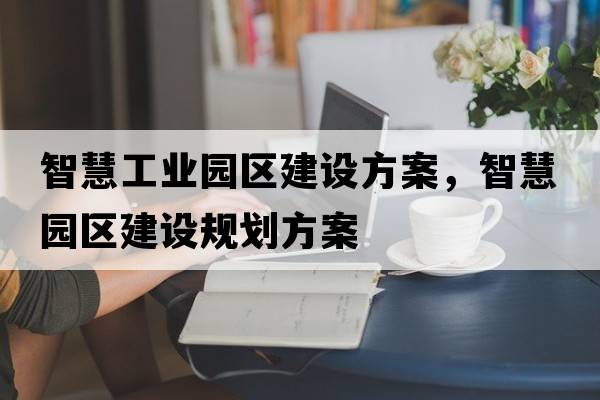 智慧工業(yè)園區(qū)建設(shè)方案，智慧園區(qū)建設(shè)規(guī)劃方案