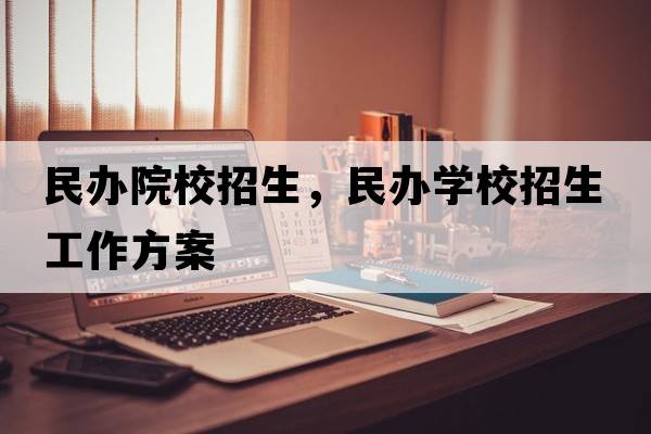 民辦院校招生，民辦學(xué)校招生工作方案