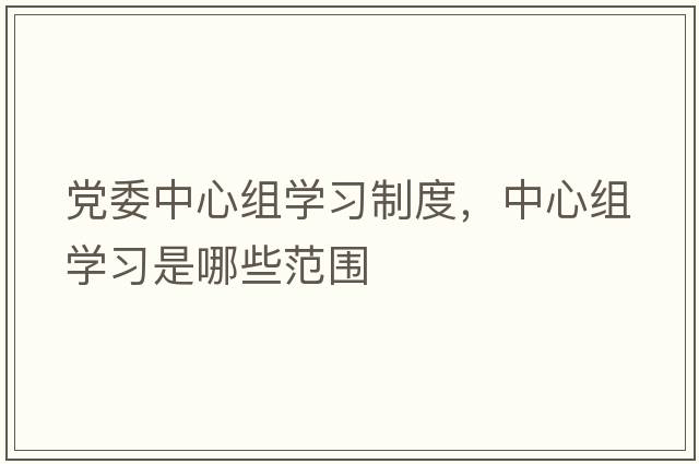 黨委中心組學(xué)習(xí)制度，中心組學(xué)習(xí)是哪些范圍