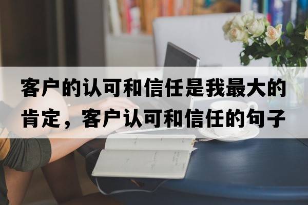 客戶的認(rèn)可和信任是我最大的肯定，客戶認(rèn)可和信任的句子