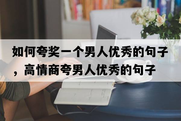 如何夸獎一個男人優(yōu)秀的句子，高情商夸男人優(yōu)秀的句子