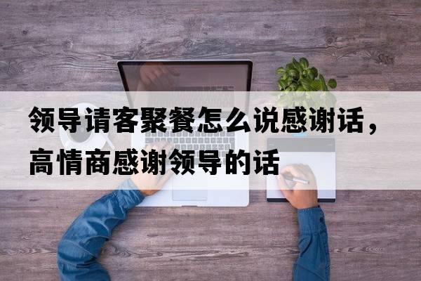 領(lǐng)導(dǎo)請(qǐng)客聚餐怎么說(shuō)感謝話，高情商感謝領(lǐng)導(dǎo)的話