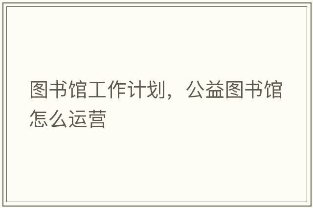 圖書(shū)館工作計(jì)劃，公益圖書(shū)館怎么運(yùn)營(yíng)
