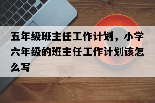 五年級班主任工作計劃，小學六年級的班主任工作計劃該怎么寫