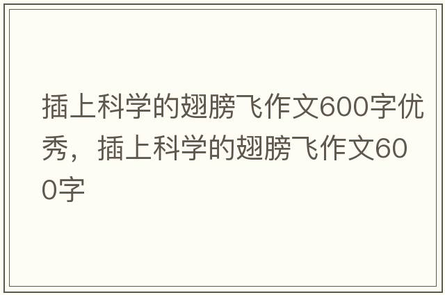 插上科學(xué)的翅膀飛作文600字優(yōu)秀，插上科學(xué)的翅膀飛作文600字