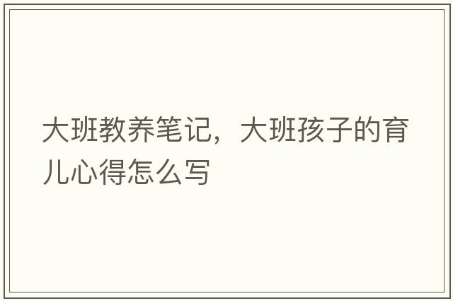 大班教養(yǎng)筆記，大班孩子的育兒心得怎么寫(xiě)