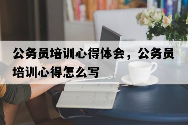 公務(wù)員培訓(xùn)心得體會，公務(wù)員培訓(xùn)心得怎么寫