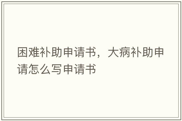 困難補助申請書，大病補助申請怎么寫申請書