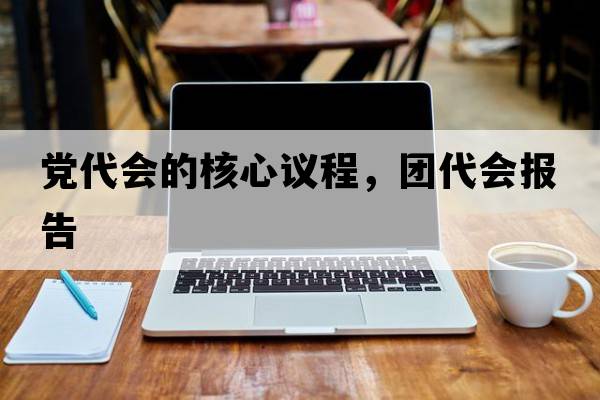 黨代會(huì)的核心議程，團(tuán)代會(huì)報(bào)告