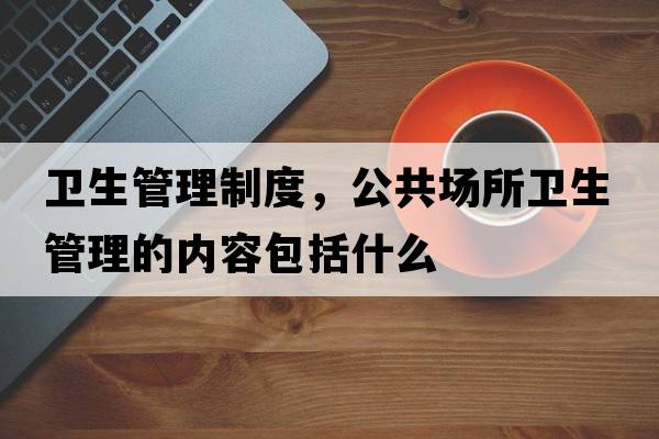 衛(wèi)生管理制度，公共場(chǎng)所衛(wèi)生管理的內(nèi)容包括什么