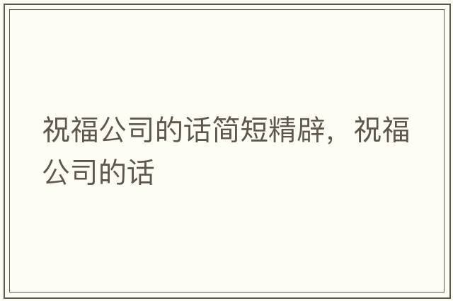 祝福公司的話簡(jiǎn)短精辟，祝福公司的話