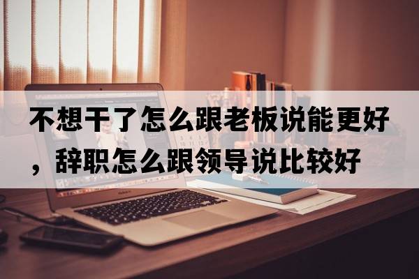 不想干了怎么跟老板說能更好，辭職怎么跟領(lǐng)導(dǎo)說比較好