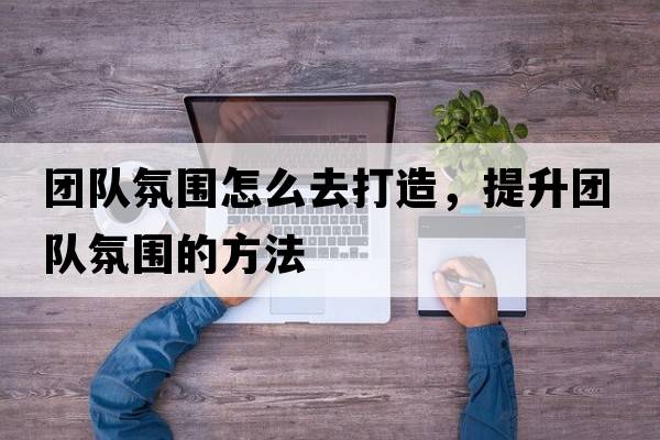 團隊氛圍怎么去打造，提升團隊氛圍的方法
