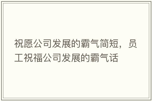 祝愿公司發(fā)展的霸氣簡(jiǎn)短，員工祝福公司發(fā)展的霸氣話