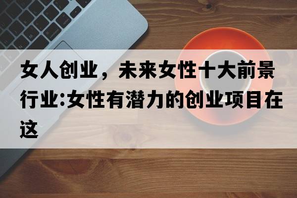 女人創(chuàng)業(yè)，未來女性十大前景行業(yè):女性有潛力的創(chuàng)業(yè)項目在這