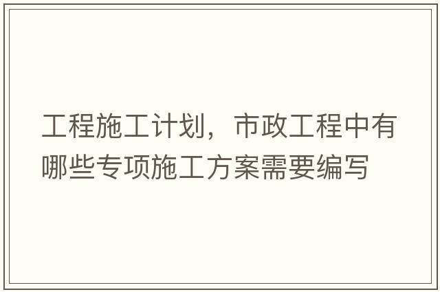 工程施工計(jì)劃，市政工程中有哪些專項(xiàng)施工方案需要編寫