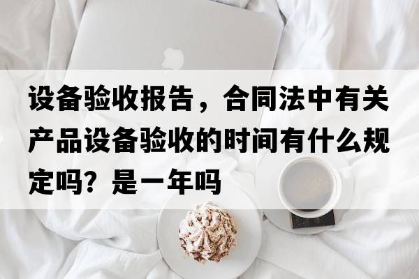 設(shè)備驗(yàn)收?qǐng)?bào)告，合同法中有關(guān)產(chǎn)品設(shè)備驗(yàn)收的時(shí)間有什么規(guī)定嗎？是一年嗎