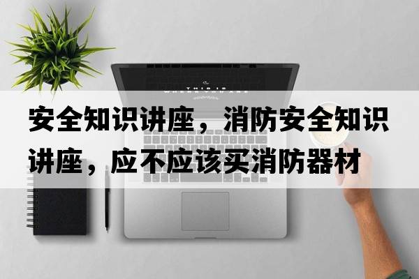 安全知識(shí)講座，消防安全知識(shí)講座，應(yīng)不應(yīng)該買(mǎi)消防器材