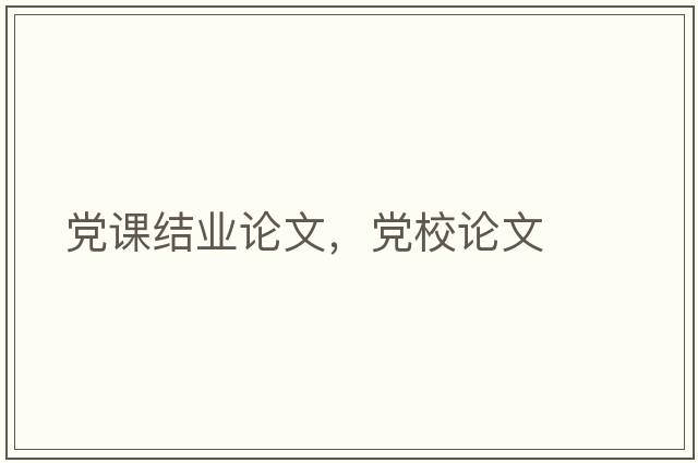 黨課結(jié)業(yè)論文，黨校論文