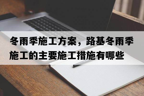 冬雨季施工方案，路基冬雨季施工的主要施工措施有哪些
