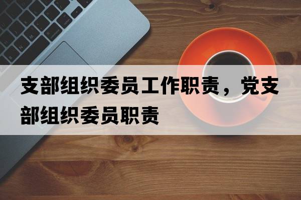 支部組織委員工作職責(zé)，黨支部組織委員職責(zé)