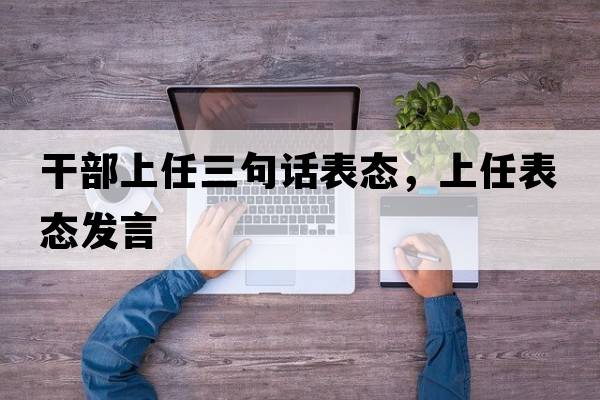干部上任三句話表態(tài)，上任表態(tài)發(fā)言