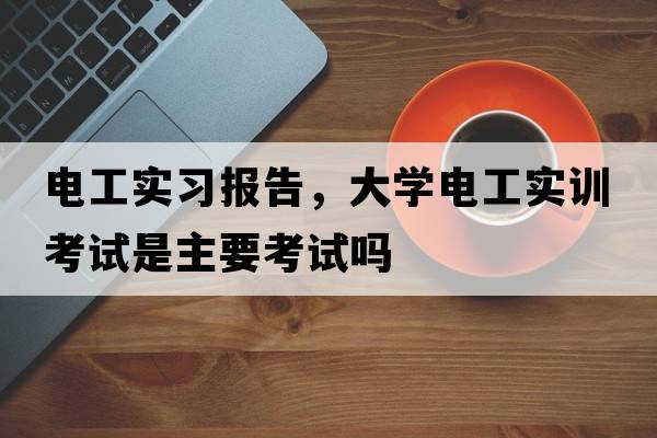 電工實(shí)習(xí)報(bào)告，大學(xué)電工實(shí)訓(xùn)考試是主要考試嗎