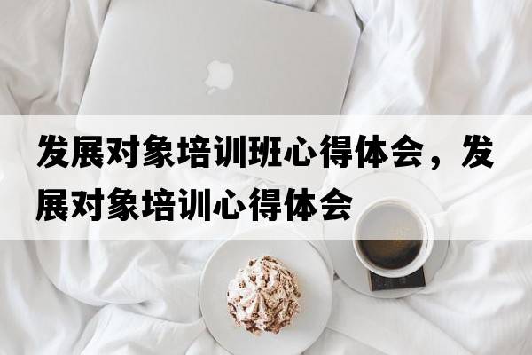 發(fā)展對(duì)象培訓(xùn)班心得體會(huì)，發(fā)展對(duì)象培訓(xùn)心得體會(huì)