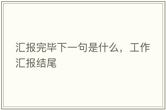 匯報(bào)完畢下一句是什么，工作匯報(bào)結(jié)尾