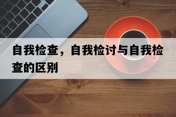 自我檢查，自我檢討與自我檢查的區(qū)別