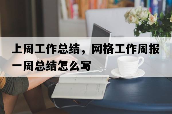 上周工作總結(jié)，網(wǎng)格工作周報(bào)一周總結(jié)怎么寫