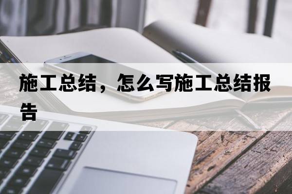 施工總結(jié)，怎么寫施工總結(jié)報(bào)告